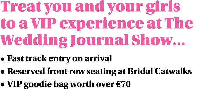 Treat you and your girls to a VIP experience at The Wedding Journal Show      Fast track entry on arrival   Reserved    