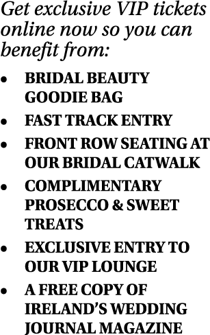 Get exclusive VIP tickets online now so you can benefit from:   BRIDAL BEAUTY GOODIE BAG   FAST TRACK ENTRY   FRONT R   