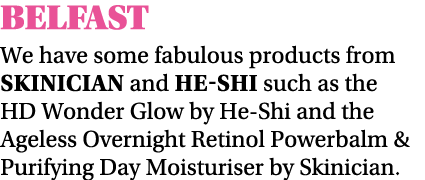 BELFAST We have some fabulous products from Skinician and He-Shi such as the HD Wonder Glow by He-Shi and the Ageless   