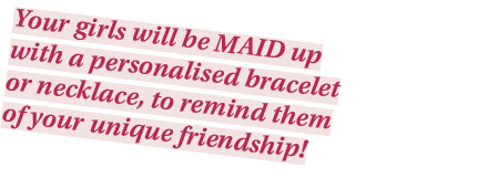 Your girls will be MAID up with a personalised bracelet or necklace, to remind them of your unique friendship 