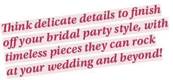 Think delicate details to finish off your bridal party style, with timeless pieces they can rock at your wedding and    