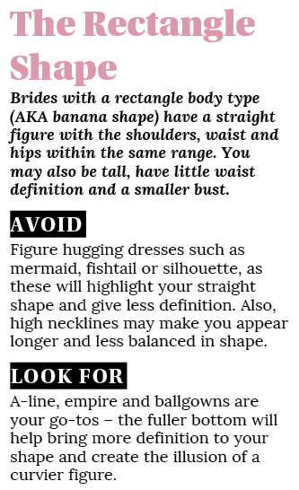 The Rectangle Shape Brides with a rectangle body type (AKA banana shape) have a straight figure with the shoulders, w   