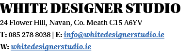 White designer studio 24 Flower Hill, Navan, Co  Meath C15 A6YV T: 085 278 8038   E: info whitedesignerstudio ie W: w   