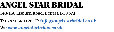 Angel Star Bridal 148-150 Lisburn Road, Belfast, BT9 6AJ T: 028 9066 1128   E: info angelstarbridal co uk W: www ange   