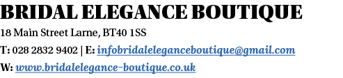 Bridal Elegance Boutique 18 Main Street Larne, BT40 1SS T: 028 2832 9402   E: infobridaleleganceboutique gmail com W:   