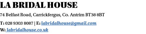 LA BRIDAL HOUSE 74 Belfast Road, Carrickfergus, Co  Antrim BT38 8BT T: 028 9303 8087   E: labridalhouse gmail com W:    