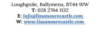 Loughguile, Ballymena, BT44 9JW T: 028 2764 1132 E: info lissanourecastle com W: www lissanourecastle com 