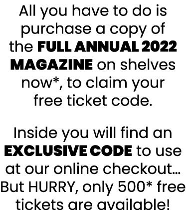 All you have to do is purchase a copy of the FULL Annual 2022 Magazine on shelves now*, to claim your free ticket cod   