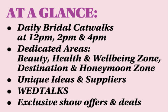 AT A GLANCE: • Daily Bridal Catwalks at 12pm, 2pm & 4pm • Dedicated Areas: Beauty, Health & Wellbeing Zone, Destinati...