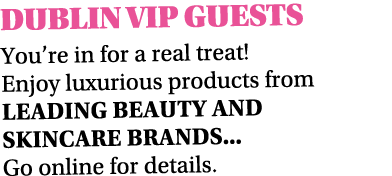 DUBLIN VIP GUESTS You’re in for a real treat! Enjoy luxurious products from leading beauty AND SKINCARE brands... Go ...