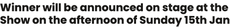 Winner will be announced on stage at the Show on the afternoon of Sunday 15th Jan 