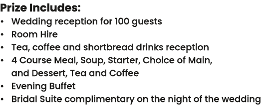 Prize Includes: • Wedding reception for 100 guests • Room Hire • Tea, coffee and shortbread drinks reception • 4 Cour...