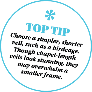 ￼ TOP TIP Choose a simpler, shorter veil, such as a birdcage. Though chapel length veils look stunning, they may over...
