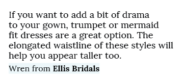 If you want to add a bit of drama to your gown, trumpet or mermaid fit dresses are a great option. The elongated wais...