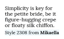 Simplicity is key for the petite bride, be it figure hugging crepe or floaty silk chiffon. Style 2308 from Mikaella