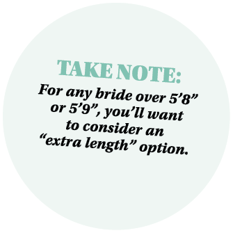 Take Note: For any bride over 5’8” or 5’9”, you’ll want to consider an “extra length” option. 