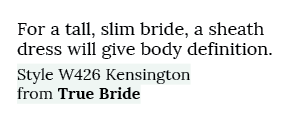 For a tall, slim bride, a sheath dress will give body definition. Style W426 Kensington from True Bride 