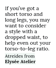 If you’ve got a short torso and long legs, you may want to consider a style with a dropped waist, to help even out yo...