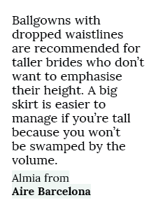 Ballgowns with dropped waistlines are recommended for taller brides who don’t want to emphasise their height. A big s...