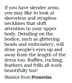If you have slender arms, you may like to look at sleeveless and strapless necklines that shift attention to your upp...