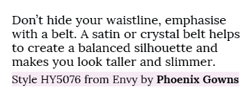 Don’t hide your waistline, emphasise with a belt. A satin or crystal belt helps to create a balanced silhouette and m...