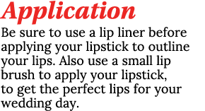 Application Be sure to use a lip liner before applying your lipstick to outline your lips. Also use a small lip brush...