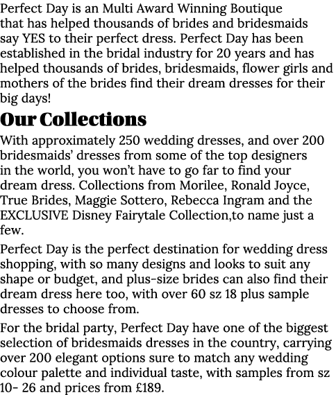 Perfect Day is an Multi Award Winning Boutique that has helped thousands of brides and bridesmaids say YES to their p...