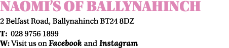 Naomi’s of ballynahinch 2 Belfast Road, Ballynahinch BT24 8DZ T: 028 9756 1899 W: Visit us on Facebook and Instagram