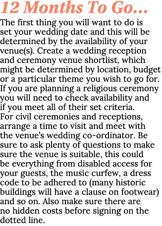 12 Months To Go… The first thing you will want to do is set your wedding date and this will be determined by the avai...