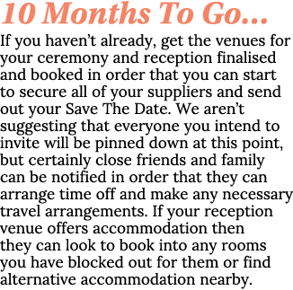 10 Months To Go… If you haven’t already, get the venues for your ceremony and reception finalised and booked in order...