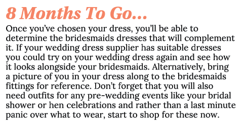8 Months To Go… Once you’ve chosen your dress, you’ll be able to determine the bridesmaids dresses that will compleme...