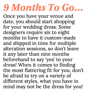 9 Months To Go… Once you have your venue and date, you should start shopping for your wedding dress. Some designers r...