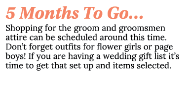 5 Months To Go… Shopping for the groom and groomsmen attire can be scheduled around this time. Don’t forget outfits f...