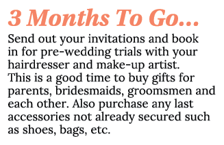 3 Months To Go… Send out your invitations and book in for pre wedding trials with your hairdresser and make up artist...