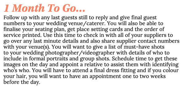 1 Month To Go… Follow up with any last guests still to reply and give final guest numbers to your wedding venue/cater...