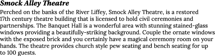 Smock Alley Theatre Perched on the banks of the River Liffey, Smock Alley Theatre, is a restored 17th century theatre...