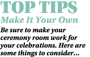 TOP TIPS Make It Your Own Be sure to make your ceremony room work for your celebrations. Here are some things to cons...