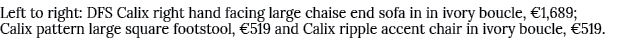 Left to right: DFS Calix right hand facing large chaise end sofa in in ivory boucle, €1,689; Calix pattern large squa...