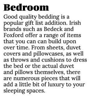 Bedroom Good quality bedding is a popular gift list addition. Irish brands such as Bedeck and Foxford offer a range o...