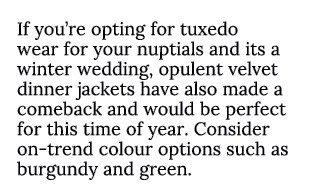 If you’re opting for tuxedo wear for your nuptials and its a winter wedding, opulent velvet dinner jackets have also ...