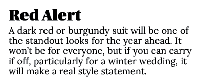 Red Alert A dark red or burgundy suit will be one of the standout looks for the year ahead. It won’t be for everyone,...