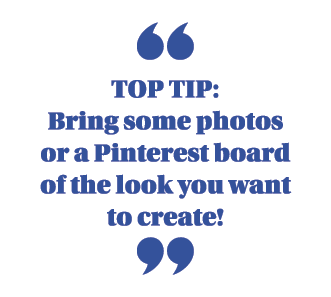  Top Tip:  Bring some photos or a Pinterest board of the look you want to create  
