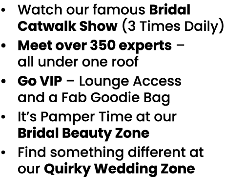   Watch our famous Bridal Catwalk Show (3 Times Daily)   Meet over 350 experts   all under one roof   Go VIP   Lounge   