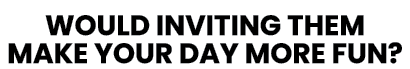 WOULD INVITING THEM MAKE YOUR DAY MORE FUN 