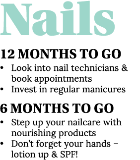 Nails 12 Months To Go   Look into nail technicians & book appointments   Invest in regular manicures 6 Months To Go     