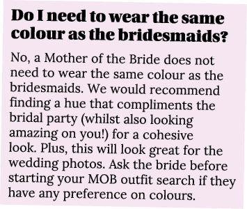Do I need to wear the same colour as the bridesmaids  No, a Mother of the Bride does not need to wear the same colour   