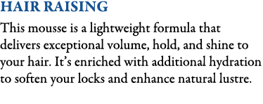 Hair Raising This mousse is a lightweight formula that delivers exceptional volume, hold, and shine to your hair. It’...