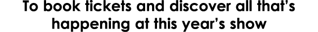 To book tickets and discover all that’s happening at this year’s show