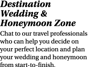 Destination Wedding & Honeymoon Zone Chat to our travel professionals who can help you decide on your perfect locatio...