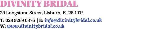 DIVINITY Bridal 29 Longstone Street, Lisburn, BT28 1TP T: 028 9269 0876 | E: info@divinitybridal.co.uk W: www.divinit...